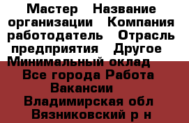 Мастер › Название организации ­ Компания-работодатель › Отрасль предприятия ­ Другое › Минимальный оклад ­ 1 - Все города Работа » Вакансии   . Владимирская обл.,Вязниковский р-н